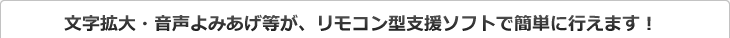 文字拡大・音声よみあげ等が、リモコン型支援ソフトで簡単に行えます！